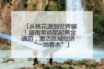 从桃花源到世界窗！湖南常德架起黄金通道，激活区域经济“一池春水”