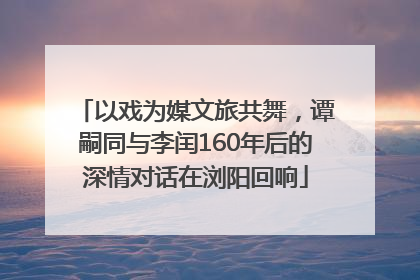 以戏为媒文旅共舞，谭嗣同与李闰160年后的深情对话在浏阳回响