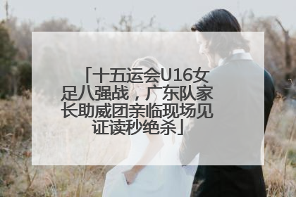 十五运会U16女足八强战，广东队家长助威团亲临现场见证读秒绝杀