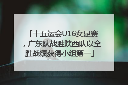十五运会U16女足赛，广东队战胜陕西队以全胜战绩获得小组第一
