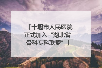 十堰市人民医院正式加入“湖北省骨科专科联盟”