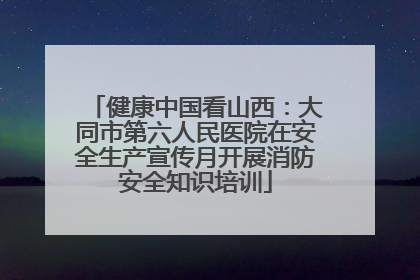 健康中国看山西：大同市第六人民医院在安全生产宣传月开展消防安全知识培训