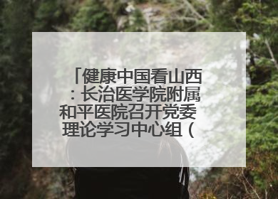 健康中国看山西：长治医学院附属和平医院召开党委理论学习中心组（扩大）学习会
