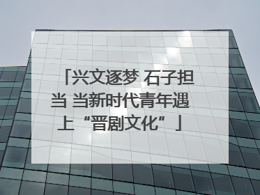 兴文逐梦 石子担当 当新时代青年遇上“晋剧文化”