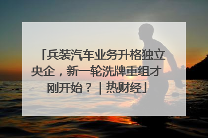 兵装汽车业务升格独立央企，新一轮洗牌重组才刚开始？｜热财经