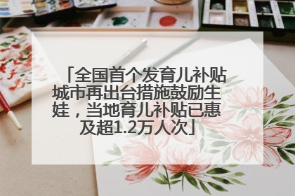 全国首个发育儿补贴城市再出台措施鼓励生娃，当地育儿补贴已惠及超1.2万人次