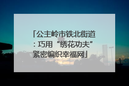 公主岭市铁北街道：巧用“绣花功夫”紧密编织幸福网