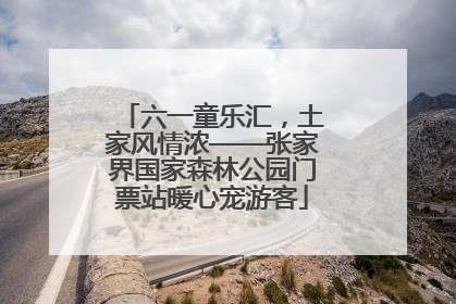 六一童乐汇，土家风情浓——张家界国家森林公园门票站暖心宠游客