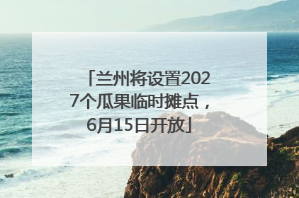 兰州将设置2027个瓜果临时摊点，6月15日开放