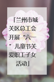 兰州市城关区总工会开展“六一”儿童节关爱职工子女活动