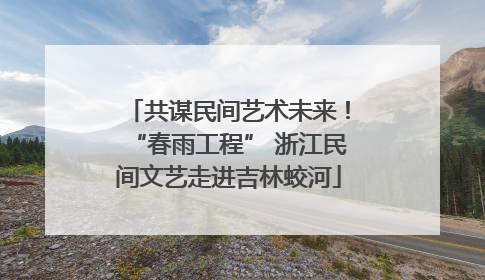 共谋民间艺术未来！“春雨工程” 浙江民间文艺走进吉林蛟河