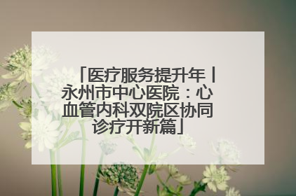 医疗服务提升年丨永州市中心医院：心血管内科双院区协同诊疗开新篇
