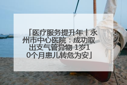 医疗服务提升年丨永州市中心医院：成功取出支气管异物 1岁10个月患儿转危为安