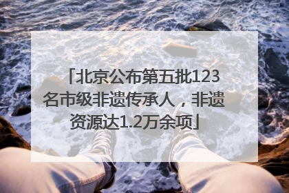 北京公布第五批123名市级非遗传承人，非遗资源达1.2万余项