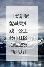 培训赋能基层实践，公主岭市社区治理激发新活力