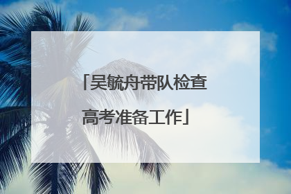 吴毓舟带队检查高考准备工作