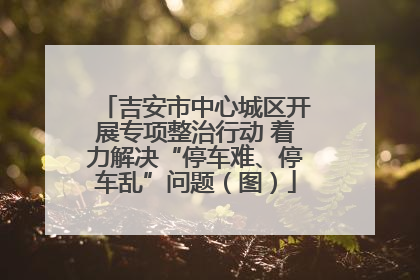 吉安市中心城区开展专项整治行动 着力解决“停车难、停车乱”问题（图）