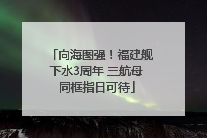 向海图强！福建舰下水3周年 三航母同框指日可待