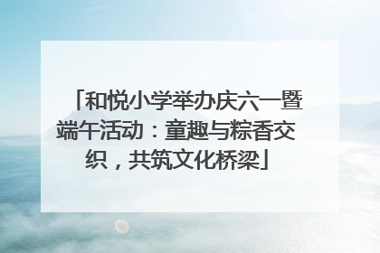 和悦小学举办庆六一暨端午活动：童趣与粽香交织，共筑文化桥梁