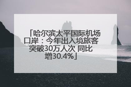 哈尔滨太平国际机场口岸：今年出入境旅客突破30万人次 同比增30.4%