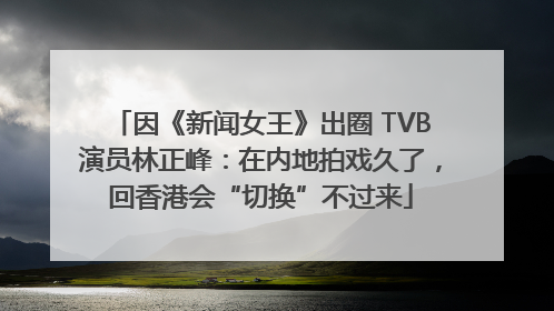 因《新闻女王》出圈 TVB演员林正峰：在内地拍戏久了，回香港会“切换”不过来
