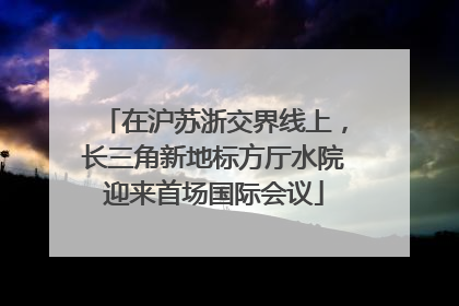 在沪苏浙交界线上，长三角新地标方厅水院迎来首场国际会议