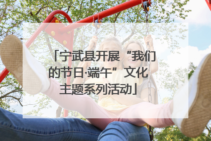 宁武县开展“我们的节日·端午”文化主题系列活动