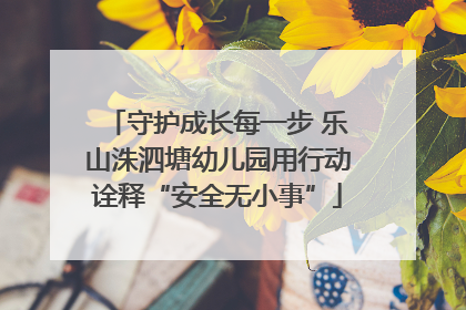 守护成长每一步 乐山洙泗塘幼儿园用行动诠释“安全无小事”