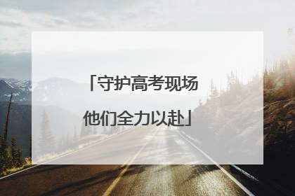 守护高考现场 他们全力以赴