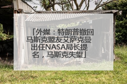 外媒：特朗普撤回马斯克盟友艾萨克曼出任NASA局长提名，马斯克失望