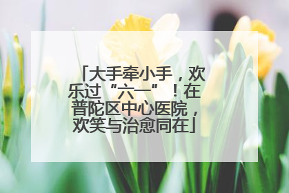 大手牵小手，欢乐过“六一”！在普陀区中心医院，欢笑与治愈同在
