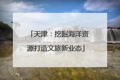 天津：挖掘海洋资源打造文旅新业态