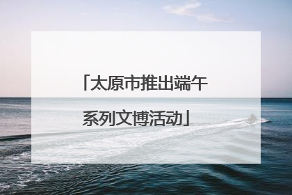太原市推出端午系列文博活动