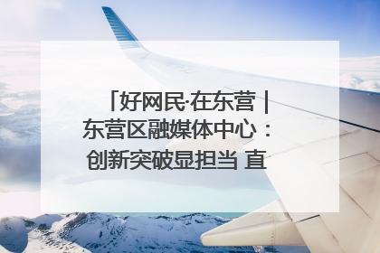 好网民·在东营｜东营区融媒体中心：创新突破显担当 直播赋能谱华章