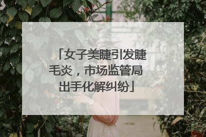 女子美睫引发睫毛炎，市场监管局出手化解纠纷