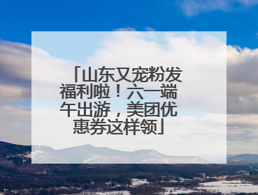 山东又宠粉发福利啦！六一端午出游，美团优惠券这样领