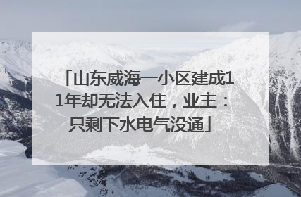 山东威海一小区建成11年却无法入住，业主：只剩下水电气没通