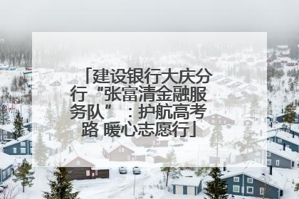 建设银行大庆分行“张富清金融服务队”：护航高考路 暖心志愿行