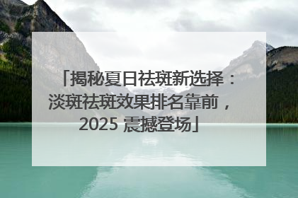 揭秘夏日祛斑新选择：淡斑祛斑效果排名靠前，2025 震撼登场