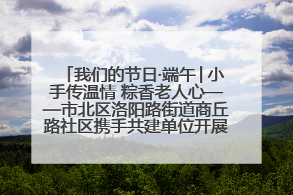 我们的节日·端午│小手传温情 粽香老人心——市北区洛阳路街道商丘路社区携手共建单位开展端午主题活动