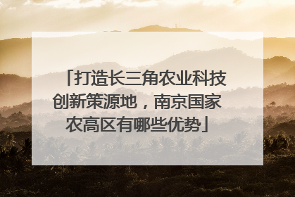 打造长三角农业科技创新策源地，南京国家农高区有哪些优势