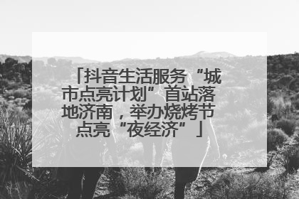 抖音生活服务“城市点亮计划”首站落地济南，举办烧烤节点亮“夜经济”