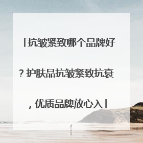 抗皱紧致哪个品牌好？护肤品抗皱紧致抗衰，优质品牌放心入