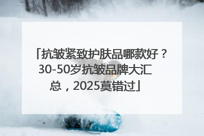 抗皱紧致护肤品哪款好？30-50岁抗皱品牌大汇总，2025莫错过