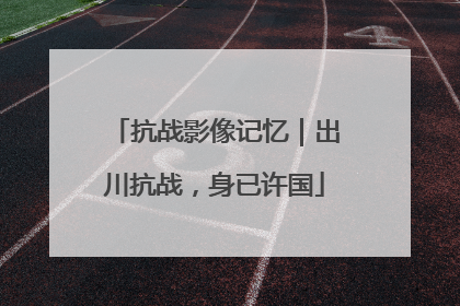 抗战影像记忆｜出川抗战，身已许国