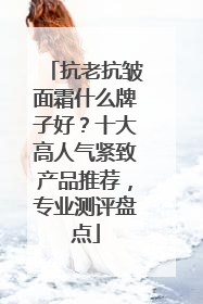 抗老抗皱面霜什么牌子好？十大高人气紧致产品推荐，专业测评盘点