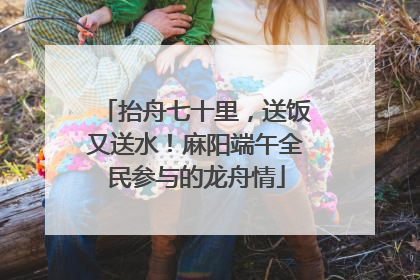 抬舟七十里，送饭又送水！麻阳端午全民参与的龙舟情