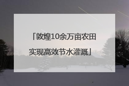 敦煌10余万亩农田实现高效节水灌溉