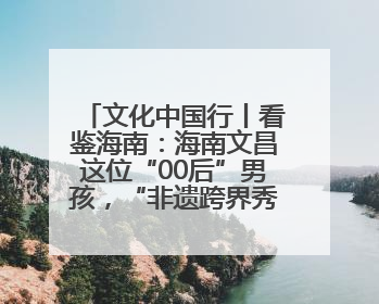 文化中国行丨看鉴海南：海南文昌这位“00后”男孩，“非遗跨界秀”走起