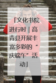 文化书院进行时｜高青县开展丰富多彩的“庆端午”活动